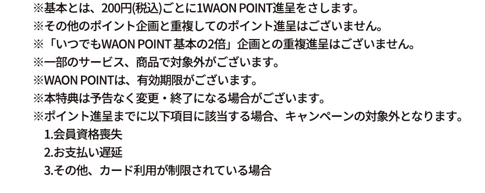 ※基本とは、200円(税込)ごとに1WAON POINT進呈をさします。 ※その他のポイント企画と重複してのポイント進呈はございません。 ※「いつでもWAON POINT 基本の2倍」企画との重複進呈はございません。 ※一部のサービス、商品で対象外がございます。 ※WAON POINTは、有効期限がございます。 ※本特典は予告なく変更・終了になる場合がございます。 ※ポイント進呈までに以下項目に該当する場合、キャンペーンの対象外となります。 1.会員資格喪失 2.お支払い遅延 3.その他、カード利用が制限されている場合 