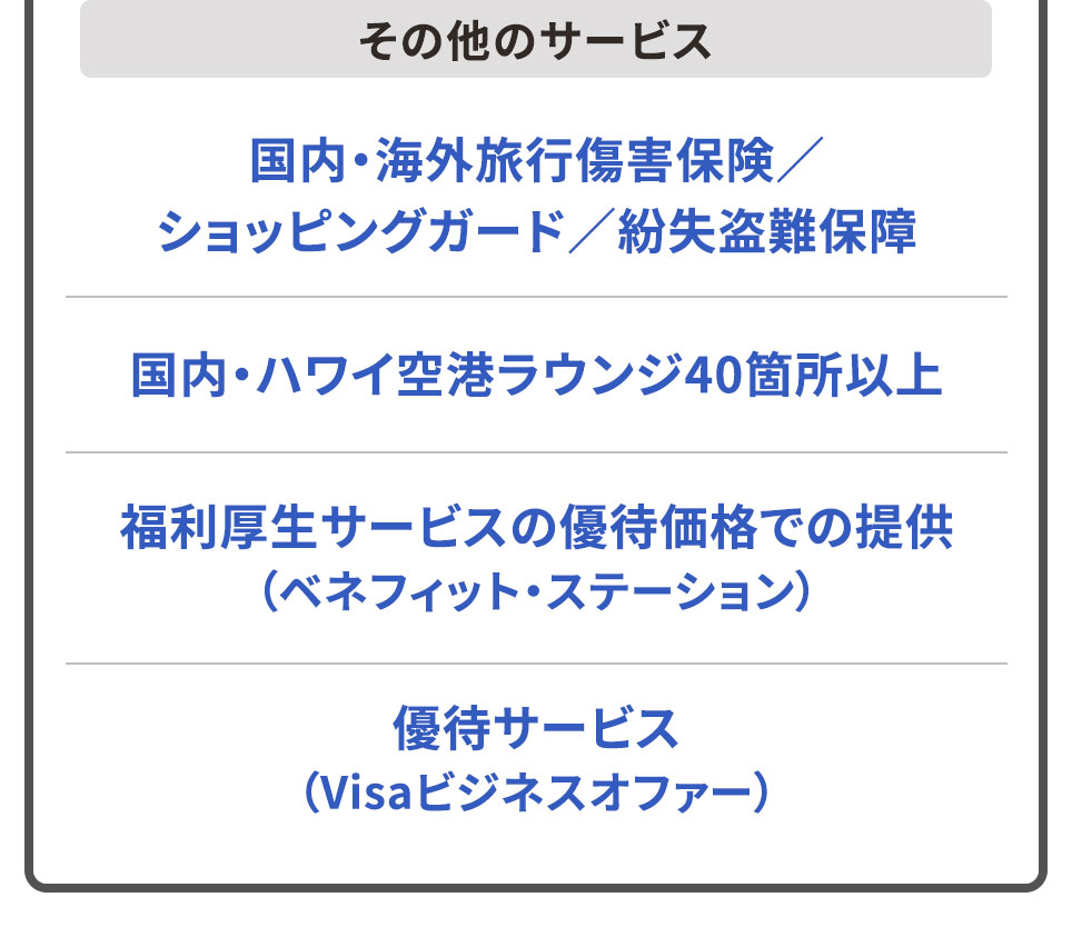 その他のサービス 国内・海外旅行傷害保険／ショッピングガード／紛失盗難保障 国内・ハワイ空港ラウンジ40箇所以上 福利厚生サービスの優待価格での提供（ベネフィット・ステーション） 優待サービス（Visaビジネスオファー）