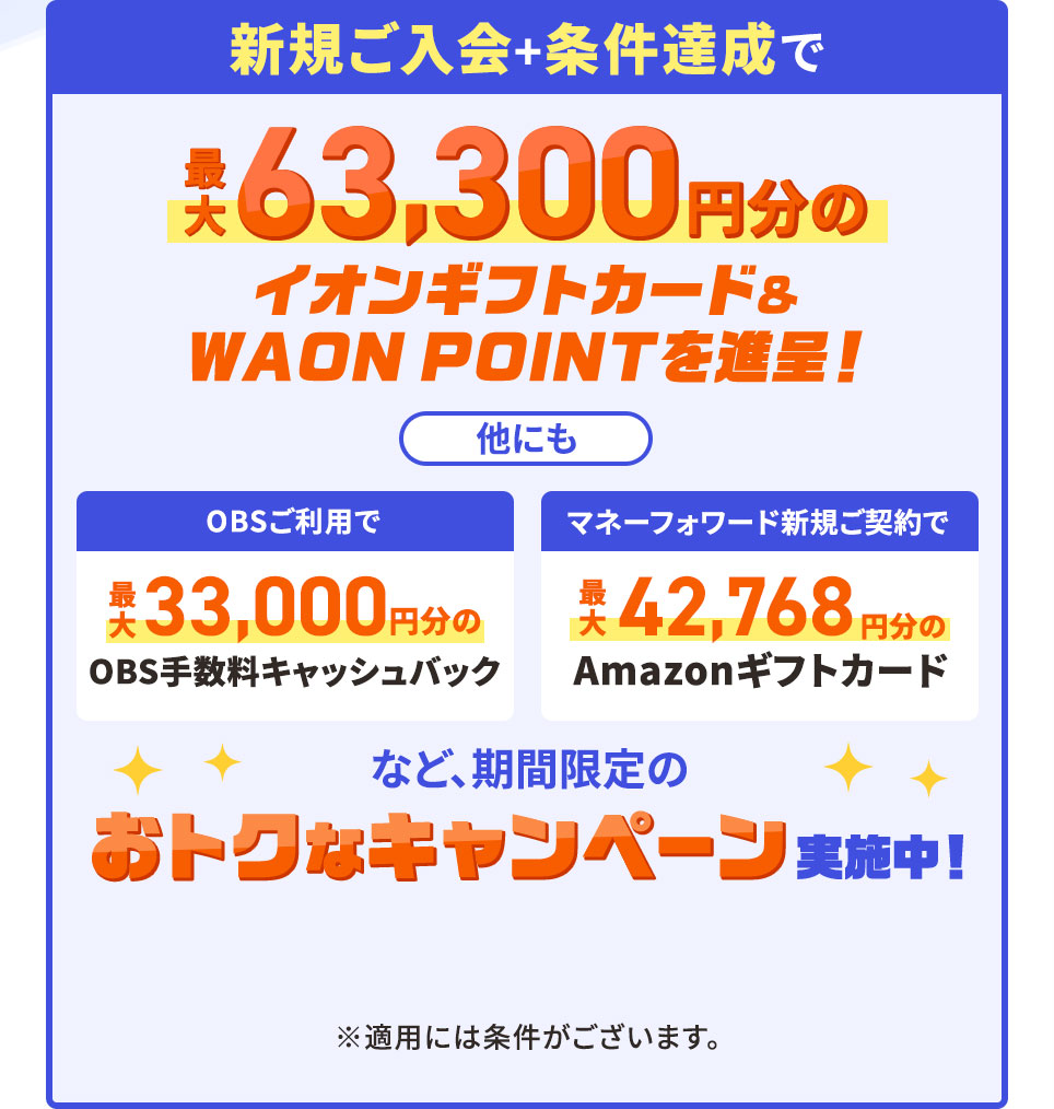 新規ご入会＋条件達成で最大63,300円分のイオンギフトカード＆WAON POINTを進呈！ 他にも OBSご利用で 最大33,000円分のOBS手数料キャッシュバック マネーフォワード新規ご契約で 最大42,768円分のAmazonギフトカードなど、期間限定のおトクなキャンペーン実施中！ ※適用には条件がございます。