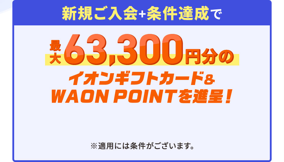 新規ご入会＋条件達成で最大63,300円分のイオンギフトカード＆WAON POINTを進呈！ ※適用には条件がございます。