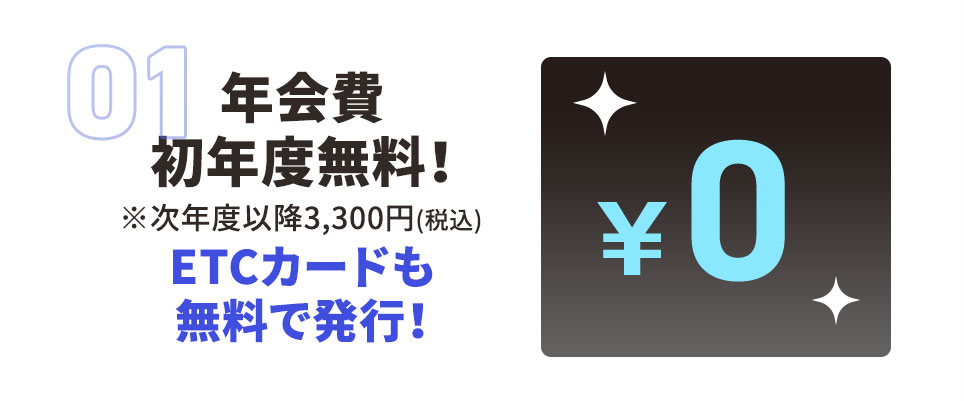 01 年会費 初年度無料！ ※次年度以降3,300円（税込） ETCカードも無料で発行！