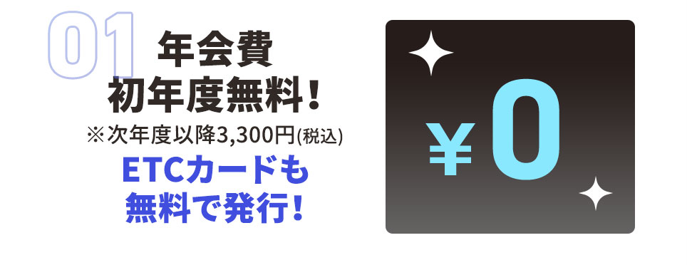 01 年会費 初年度無料！ ※次年度以降3,300円（税込） ETCカードも無料で発行！