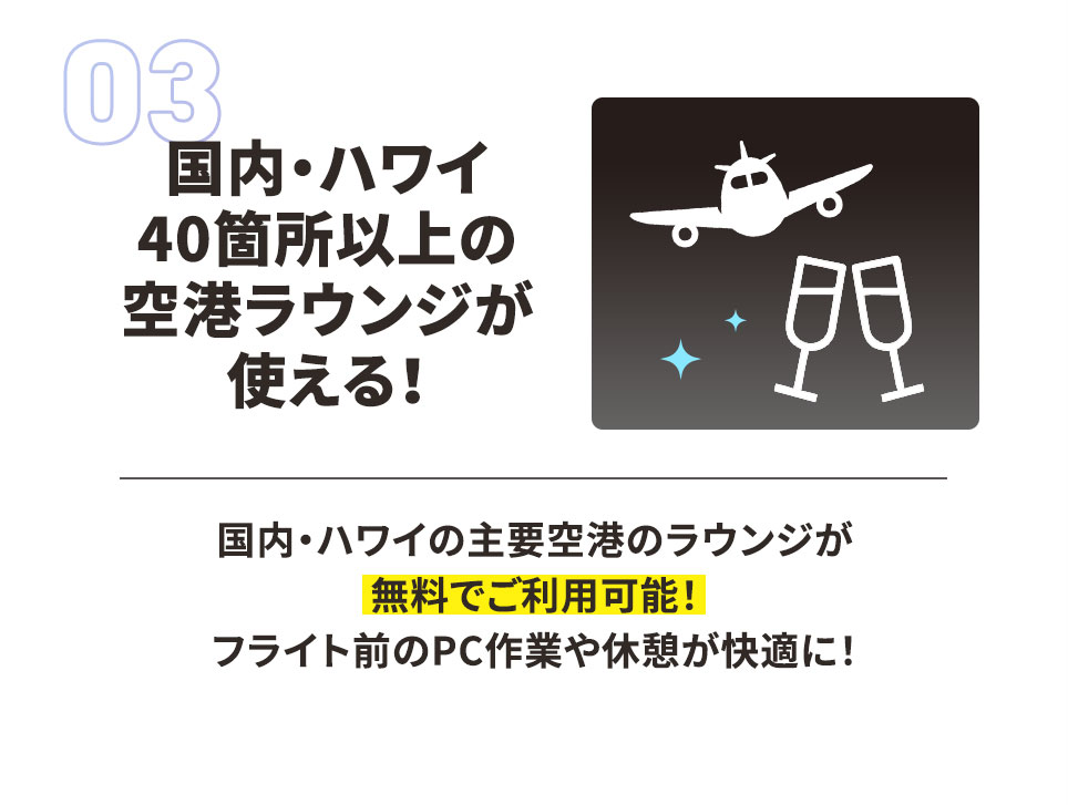 03 国内・ハワイ40箇所以上の空港ラウンジが使える！ 国内・ハワイの主要空港のラウンジが無料でご利用可能！ フライト前のPC作業や休憩が快適に！