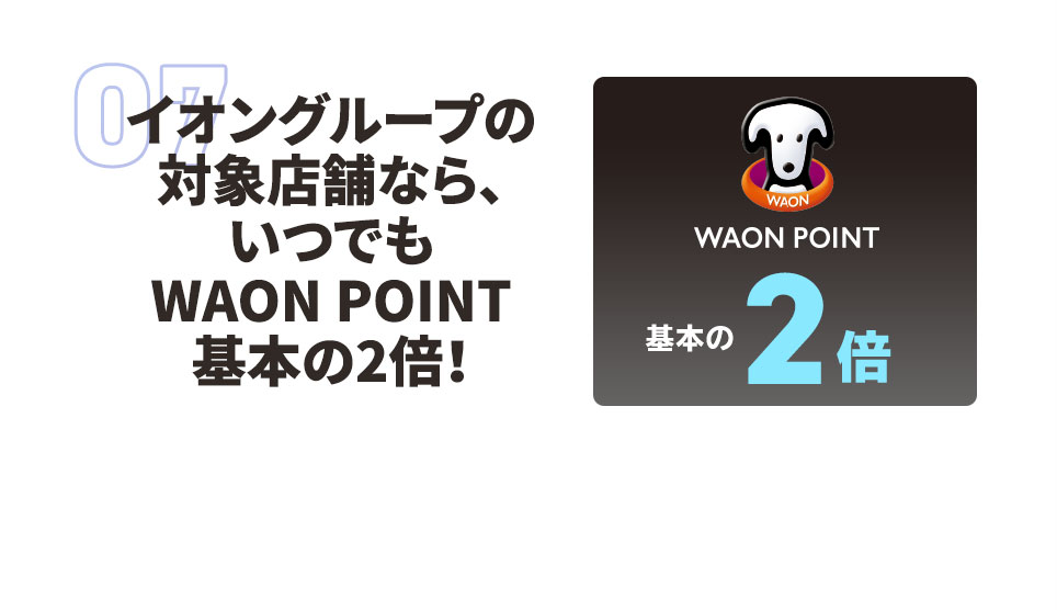 07 イオングループの対象店舗なら、いつでも WAON POINT 基本の2倍！