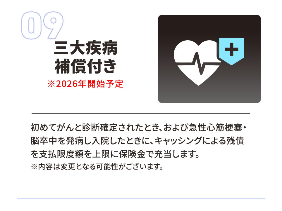 09 三大疾病補償付き ※2026年開始予定。 初めてがんと診断確定されたとき、および急性心筋梗塞・脳卒中を発症し入院したときに、キャッシングによる残債を支払限度額を上限に保険金で充当します。 ※内容は変更となる可能性がございます。