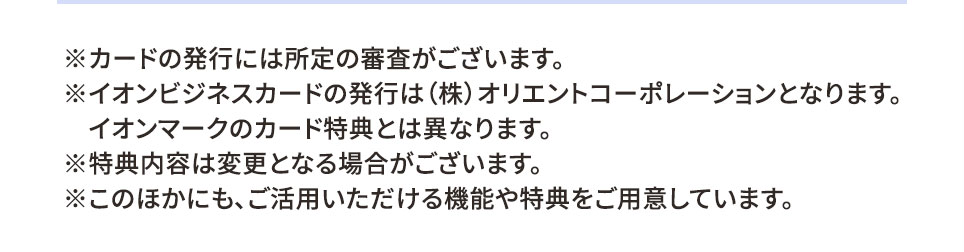 ※カードの発行には所定の審査がございます。 ※イオンビジネスカードの発行は（株）オリエントコーポレーションとなります。 イオンマークのカード特典とは異なります。 ※特典内容は変更となる場合がございます。 ※このほかにも、ご活用いただける機能や特典をご用意しています。