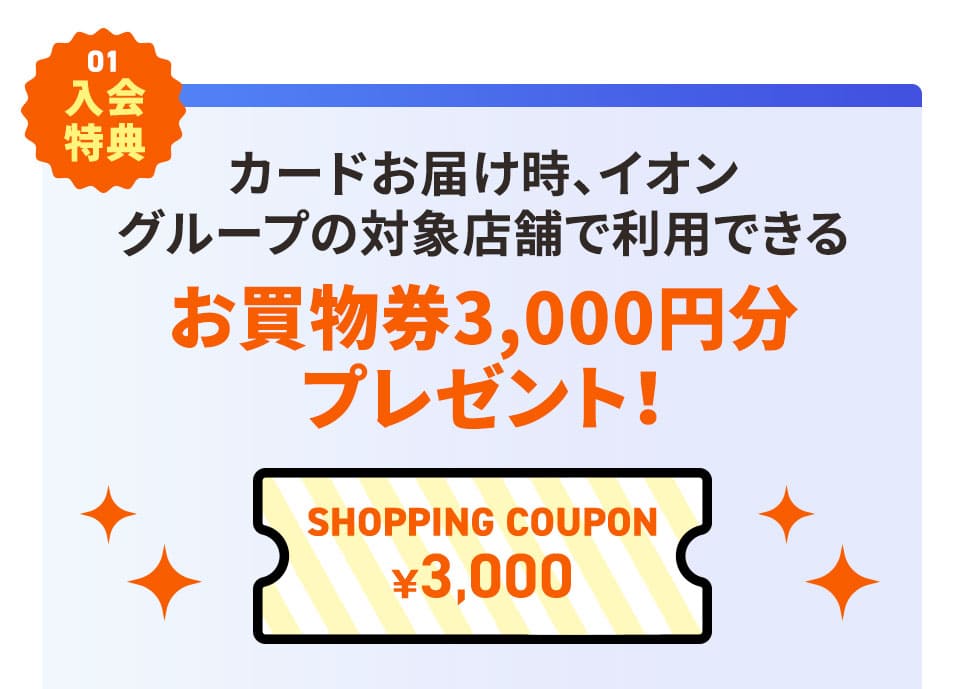 その1 入会特典 カードお届け時、イオングループの対象店舗で利用できるお買物券3,000円分プレゼント！