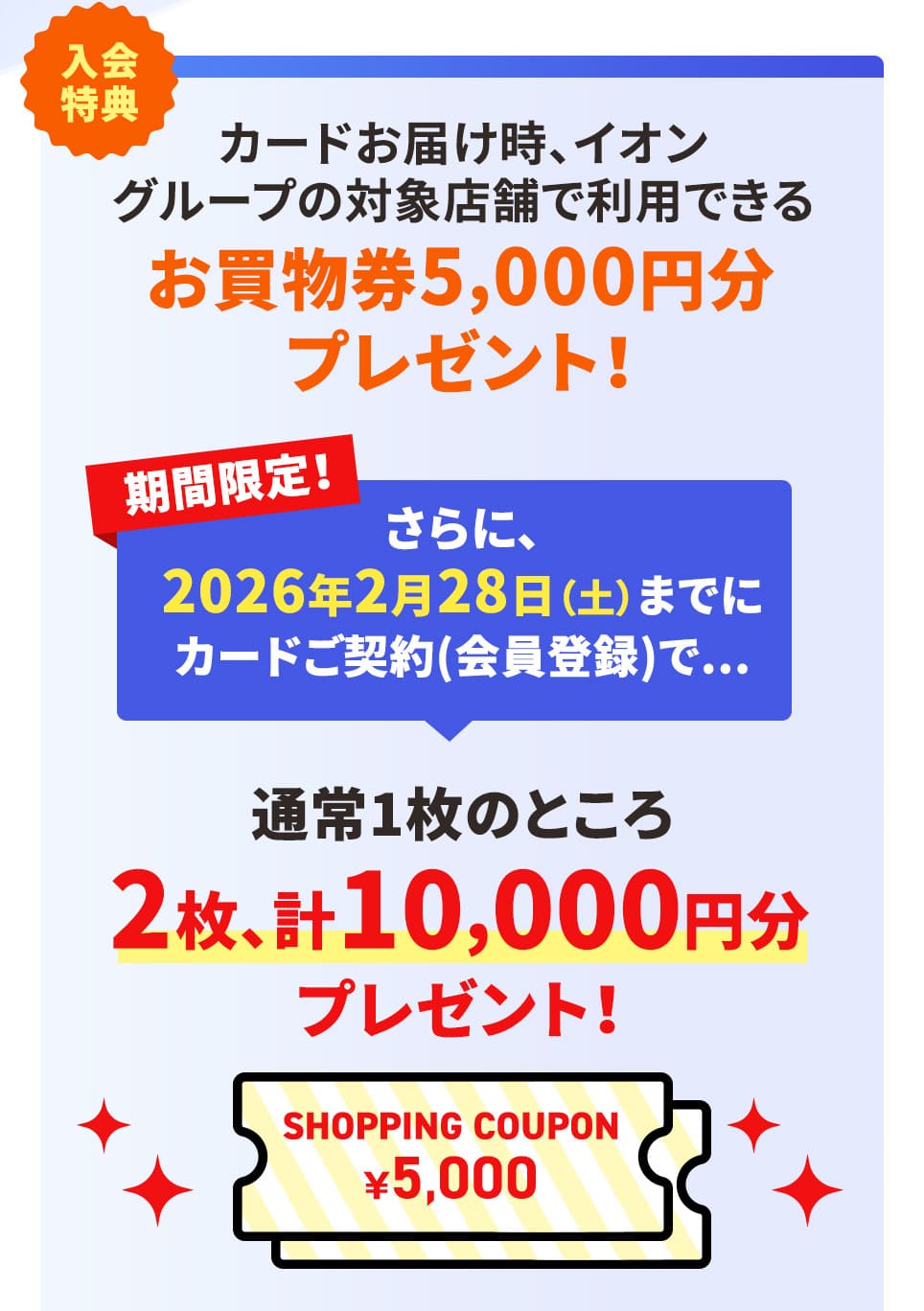 入会特典 カードお届け時、イオグループの対象店舗で利用できるお買物5,000円分プレゼント！ 期間限定！さらに、2026年2月28日(土)までのお申し込みで... 通常1枚のところ2枚、計10,000円分プレゼント！ 
