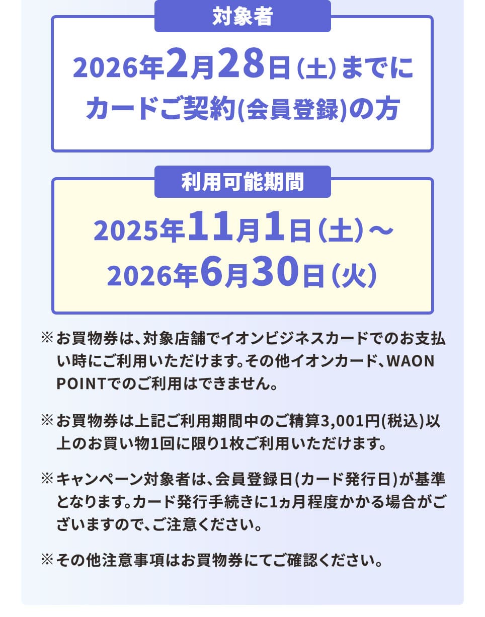 対象者 2026年2月28日（土）までにカードご契約(会員登録)の方 利用可能期間 2025年11月1日（土）～2026年6月30日（火） ※お買物券は、対象店舗でイオンビジネスカードでのお支払い時にご利用いただけます。その他イオンカード、WAON POINTでのご利用はできません。 ※お買物券は上記ご利用期間中のご精算3,001円（税込）以上のお買い物1回に限り1枚ご利用いただけます。 ※キャンペーン対象者は、会員登録日(カード発行日)が基準となります。カード発行手続きに1ヶ月程度かかる場合がございますので、ご注意ください  ※ その他注意事項はお買物券にてご確認ください。