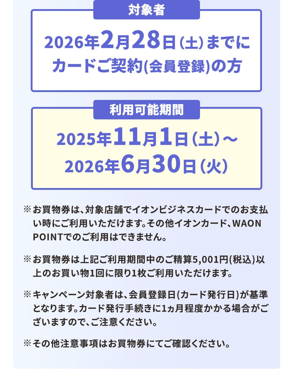 対象者 2026年2月28日（土）までにカードご契約（会員登録）の方 利用可能期間 2025年11月1日（土）～2025年6月30日（火） ※お買物券は、対象店舗でイオンビジネスカードでのお支払い時にご利用いただけます。その他イオンカード、WAON POINTでのご利用はできません。 ※お買物券は上記ご利用期間中のご精算5,001円（税込）以上のお買い物1回に限り1枚ご利用いただけます。 ※その他注意事項はお買物券にてご確認ください。 ※キャンペーン対象者は、会員登録日(カード発行日)が基準となります。カード発行手続きに1ヶ月程度かかる場合がございますので、ご注意ください