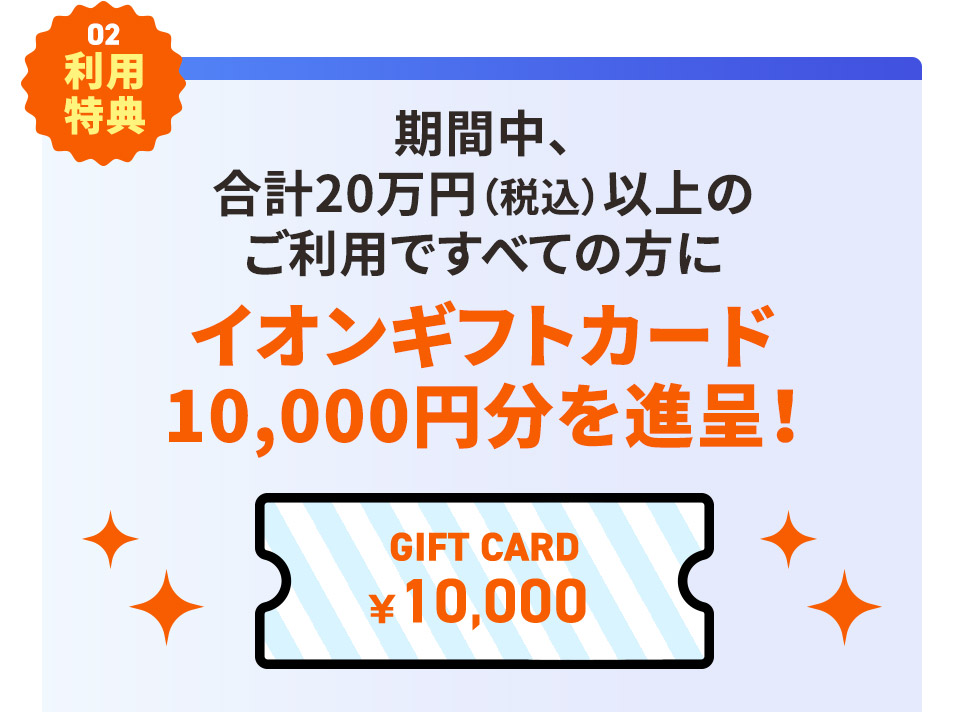 その2 利用特典 期間中、合計20万円(税込)以上のご利用ですべての方にイオンギフトカード 10,000円分を進呈！