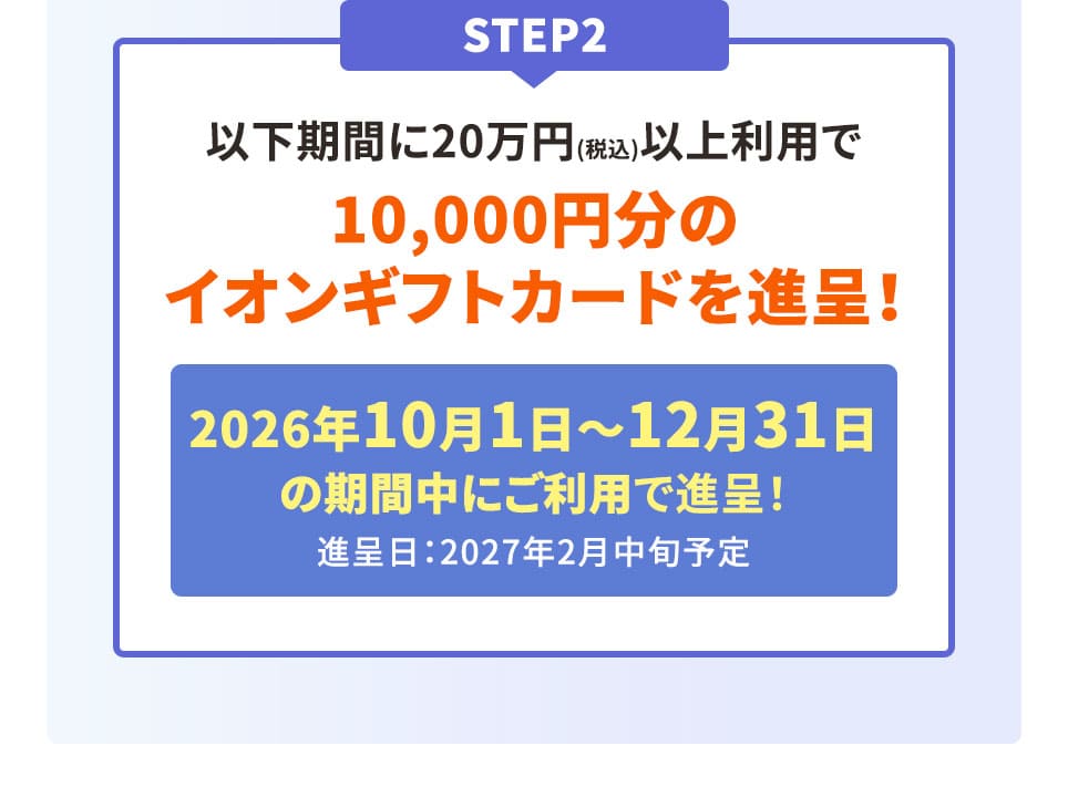 STEP2 以下期間に20万円(税込)以上利用で10,000円分のイオンギフトカードを進呈！ 2026年10月1日〜12月31日の期間中にご利用で進呈！ 進呈日：2027年2月中旬予定