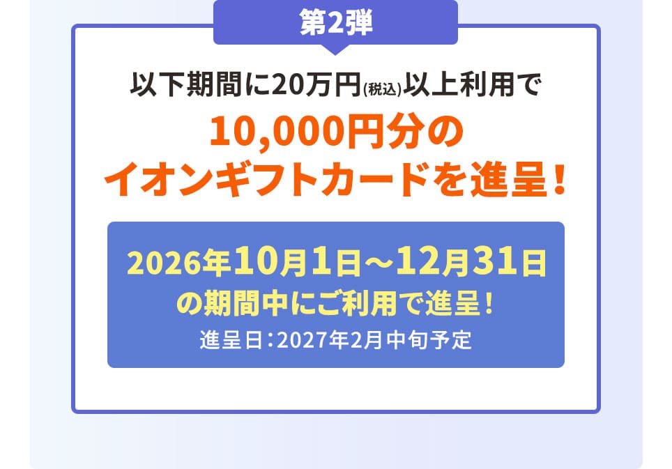 第2弾 以下期間に20万円(税込)以上利用で10,000円分のイオンギフトカードを進呈！ 2026年10月1日〜12月31日の期間中にご利用で進呈！ 進呈日：2027年2月中旬予定