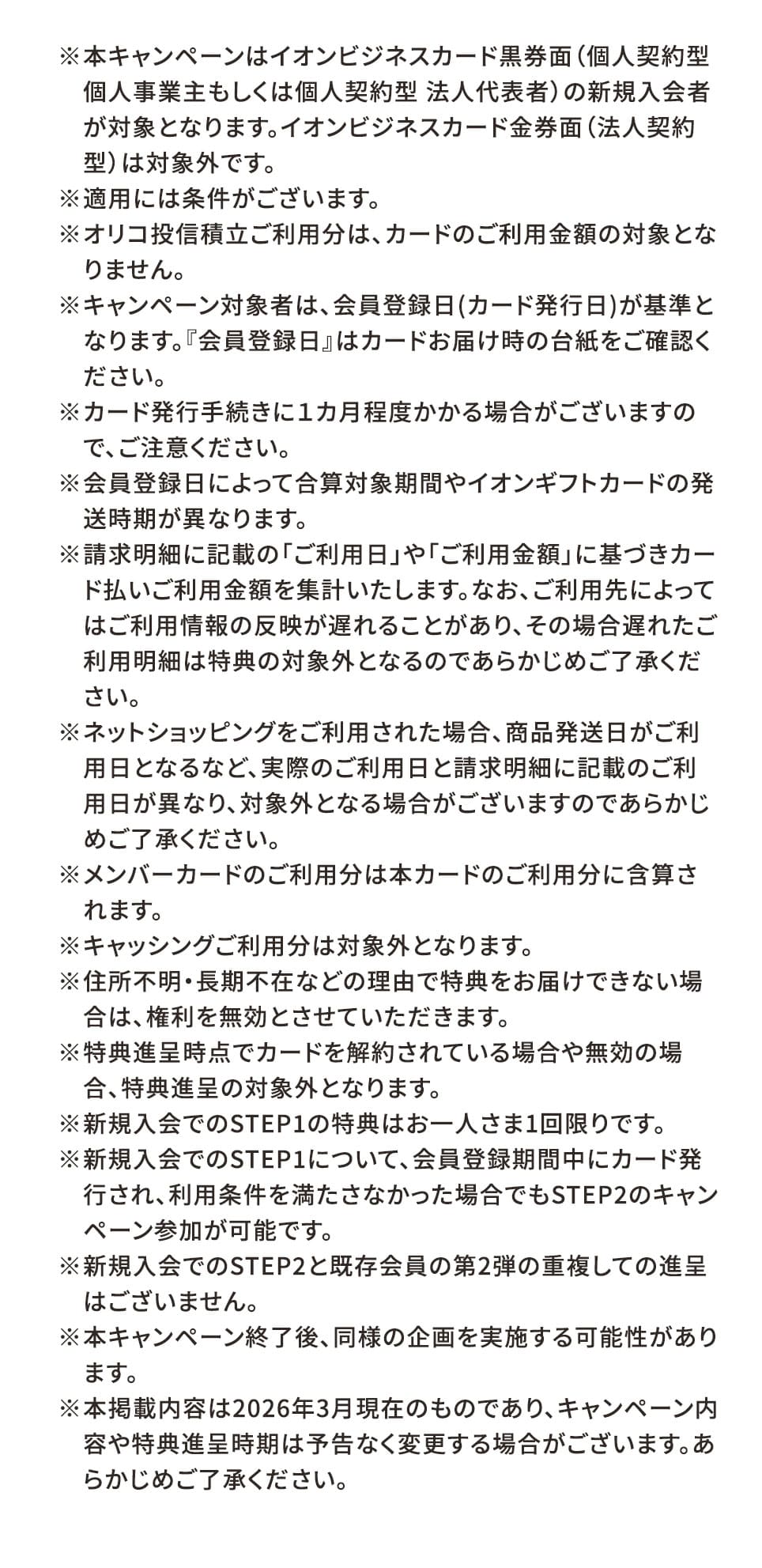 ※本キャンペーンはイオンビジネスカード黒券面（個人契約型 個人事業主もしくは個人契約型 法人代表者）の新規入会者が対象となります。イオンビジネスカード金券面（法人契約型）は対象外です。 ※適用には条件がございます。 ※オリコ投信積立ご利用分は、カードのご利用金額の対象となりません。 ※キャンペーン対象者は、会員登録日（カード発行日）が基準となります。『会員登録日』はカードお届け時の台紙をご確認ください。 ※カード発行手続きに1カ月程度かかる場合がございますので、ご注意ください。 ※会員登録日によって合算対象期間やイオンギフトカードの発送時期が異なります。 ※請求明細に記載の「ご利用日」や「ご利用金額」に基づきカード払いご利用金額を集計いたします。なお、ご利用先によってはご利用情報の反映が遅れることがあり、その場合遅れたご利用明細は特典の対象外となるのであらかじめご了承ください。 ※ネットショッピングをご利用された場合、商品発送日がご利用日となるなど、実際のご利用日と請求明細に記載のご利用日が異なり、対象外となる場合がございますのであらかじめご了承ください。 ※メンバーカードのご利用分は本カードのご利用分に含算されます。 ※キャッシングご利用分は対象外となります。 
※住所不明・長期不在などの理由で特典をお届けできない場合は、権利を無効とさせていただきます。 ※特典進呈時点でカードを解約されている場合や無効の場合、特典進呈の対象外となります。 ※新規入会でのSTEP1の特典はお一人さま1回限りです。 ※新規入会でのSTEP1について、会員登録期間中にカード発行され、利用条件を満たさなかった場合でもSTEP2のキャンペーン参加が可能です。 ※新規入会でのSTEP2と既存会員の第2弾の重複しての進呈はございません。 ※本キャンペーン終了後、同様の企画を実施する可能性があります。 ※本掲載内容は2026年3月現在のものであり、キャンペーン内容や特典進呈時期は予告なく変更する場合がございます。あらかじめご了承ください。