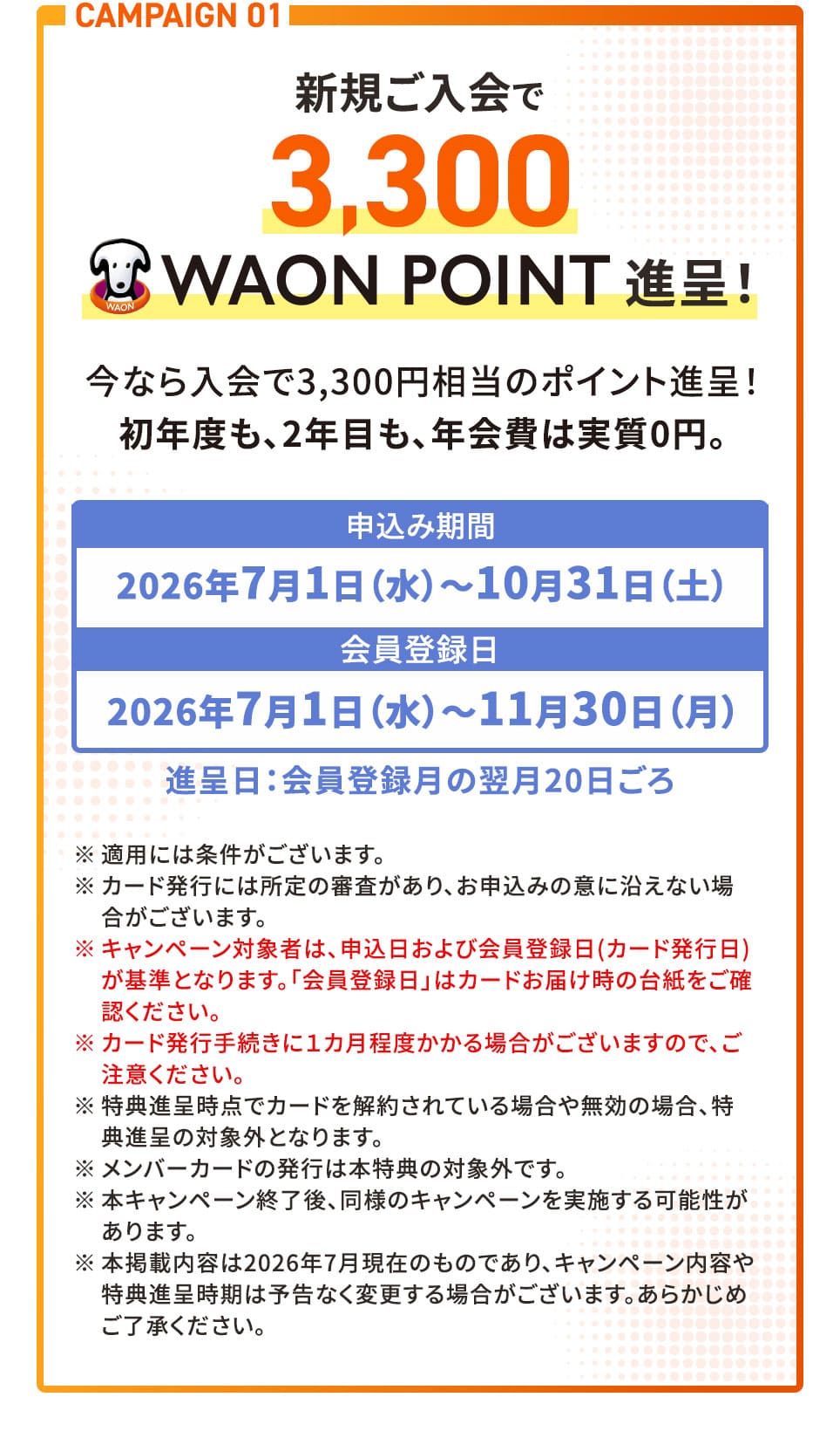 CAMPAIGN 01 新規ご入会で3,300WAONPOINT進呈！ 今なら入会で3,300円相当のポイント進呈！初年度も、2年目も、年会費は実質0円。 申込み期間2026年7月1日(水)〜10月31日(土) 会員登録日2026年7月1日(水)〜11月30日(月) 進呈日：会員登録月の翌月20日ごろ ※適用には条件がございます。 ※カード発行には所定の審査があり、お申込みの意に沿えない場合がございます。 ※キャンペーン対象者は、申込日および会員登録日(カード発行日)が基準となります。「会員登録日」はカードお届け時の台紙をご確認ください。 ※カード発行手続きに1カ月程度かかる場合がございますので、ご注意ください。 ※特典進呈時点でカードを解約されている場合や無効の場合、特典進呈の対象外となります。 ※メンバーカードの発行は本特典の対象外です。 ※本キャンペーン終了後、同様のキャンペーンを実施する可能性があります。 ※本掲載内容は2026年7月現在のものであり、キャンペーン内容や特典進呈時期は予告なく変更する場合がございます。あらかじめご了承ください。