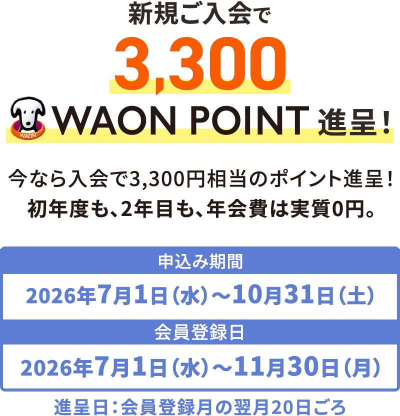 新規ご入会で3,300WAONPOINT進呈！ 今なら入会で3,300円相当のポイント進呈！初年度も、2年目も、年会費は実質0円。 申込み期間2026年7月1日(水)〜10月31日(土) 会員登録日2026年7月1日(水)〜11月30日(月) 進呈日：会員登録月の翌月20日ごろ