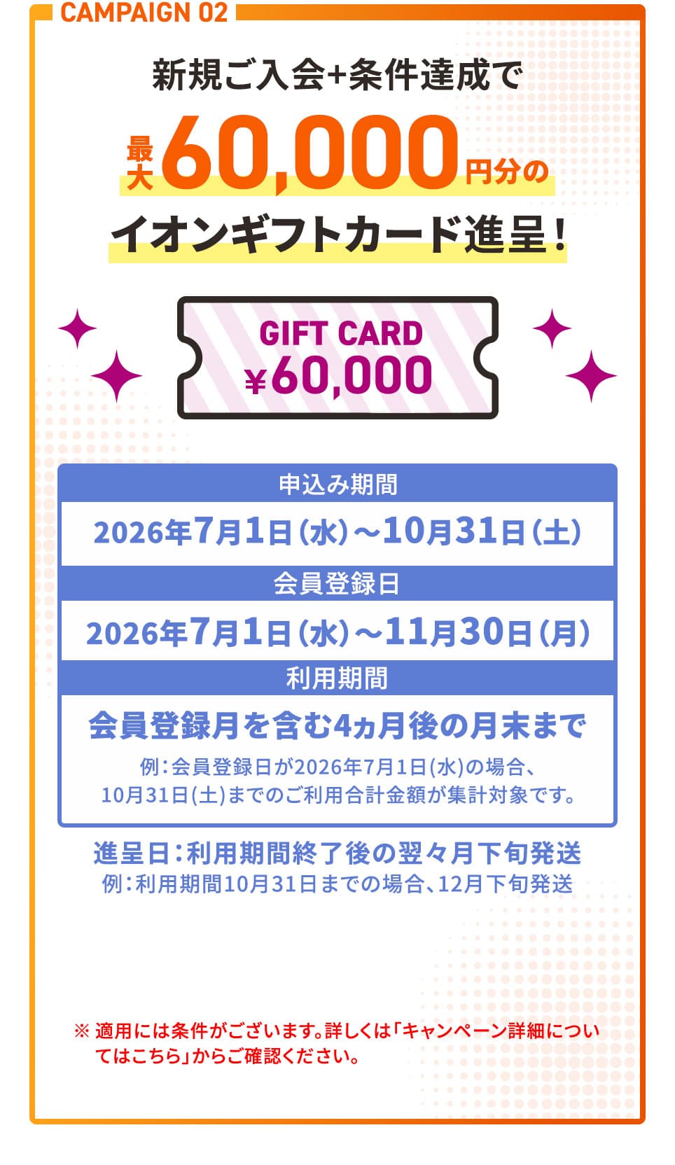 CAMPAIGN 02 新規ご入会＋条件達成で最大60,000円分のイオンギフトカード進呈！ 申込み期間2026年7月1日(水)〜10月31日(土) 会員登録日2026年7月1日(水)〜11月30日(月) 利用期間 会員登録月を含む4ヵ月後の月末まで 例：会員登録日が2026年7月1日(水)の場合、10月31日(土)までのご利用合計金額が集計対象です。 進呈日：利用期間終了後の翌々月下旬発送 例：利用期間10月31日までの場合、12月下旬発送 ※適用には条件がございます。詳しくは「キャンペーン詳細についてはこちら」からご確認ください。