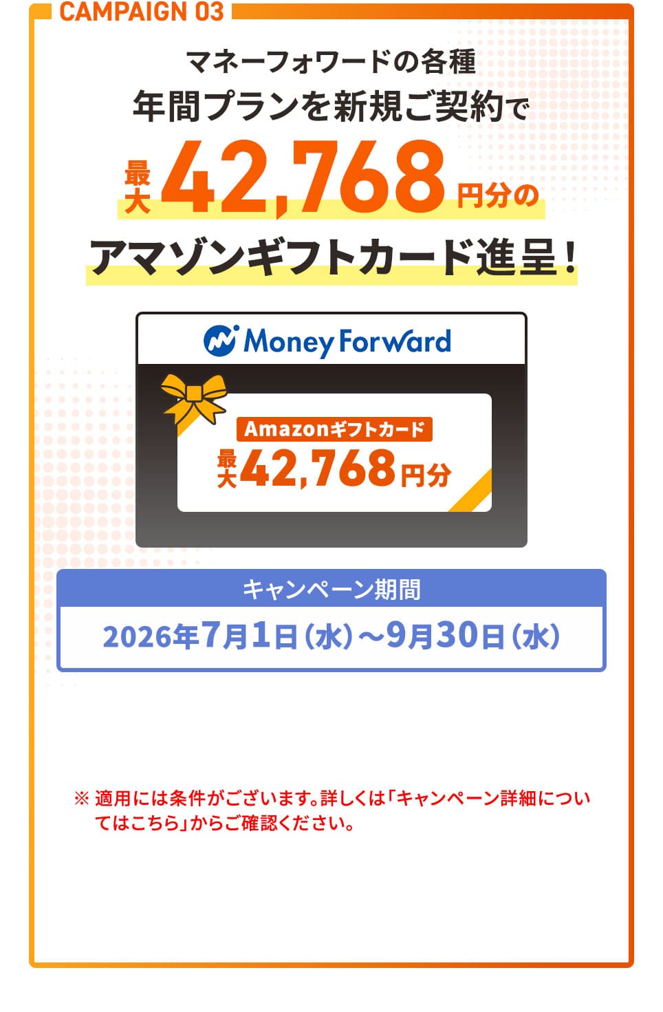 CAMPAIGN 03 マネーフォワードの各種年間プランを新規ご契約で最大42,768円分のアマゾンギフトカード進呈！ キャンペーン期間2026年7月1日(水)〜9月30日(水) ※適用には条件がございます。詳しくは「キャンペーン詳細についてはこちら」からご確認ください。