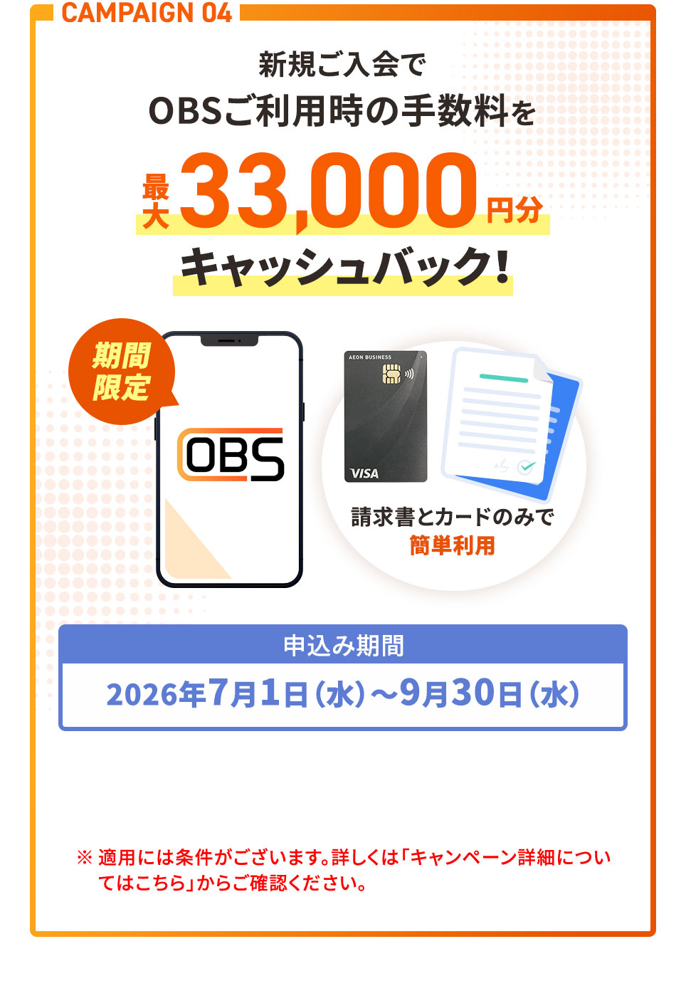 CAMPAIGN 04 新規ご入会でOBSご利用時の手数料を最大33,000円分キャッシュバック！ 申込み期間2026年7月1日(水)〜9月30日(水) ※適用には条件がございます。詳しくは「キャンペーン詳細についてはこちら」からご確認ください。