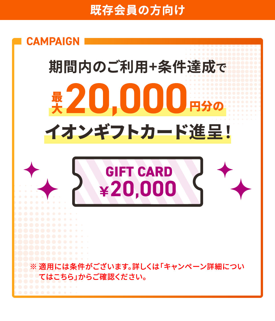 既存会員の方向け CAMPAIGN 期間内のご利用＋条件達成で最大20,000円分のイオンギフトカード進呈！GIFT CARD ¥20,000 ※適用には条件がございます。詳しくは「キャンペーン詳細についてはこちら」からご確認ください。