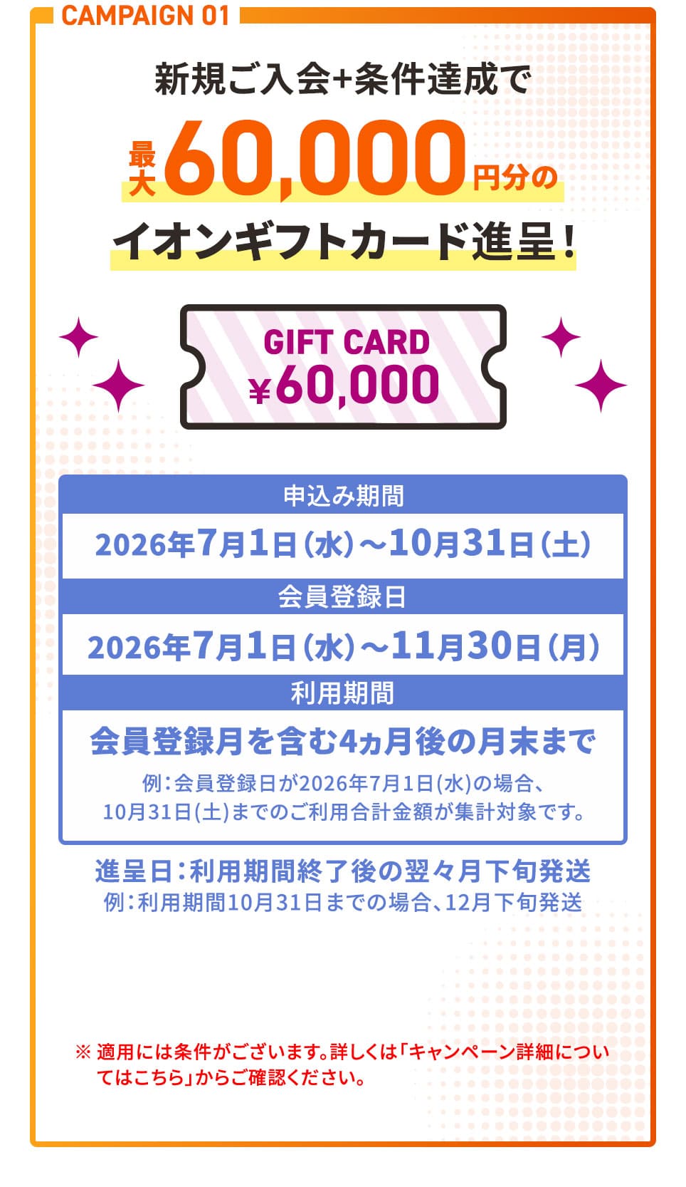 CAMPAIGN 01 新規ご入会＋条件達成で最大60,000円分のイオンギフトカード進呈！ 申込み期間2026年7月1日(水)〜10月31日(土) 会員登録日2026年7月1日(水)〜11月30日(月) 利用期間 会員登録月を含む4ヵ月後の月末まで 例：会員登録日が2026年7月1日(水)の場合、10月31日(土)までのご利用合計金額が集計対象です。 進呈日：利用期間終了後の翌々月下旬発送 例：利用期間10月31日までの場合、12月下旬発送 ※適用には条件がございます。詳しくは「キャンペーン詳細についてはこちら」からご確認ください。