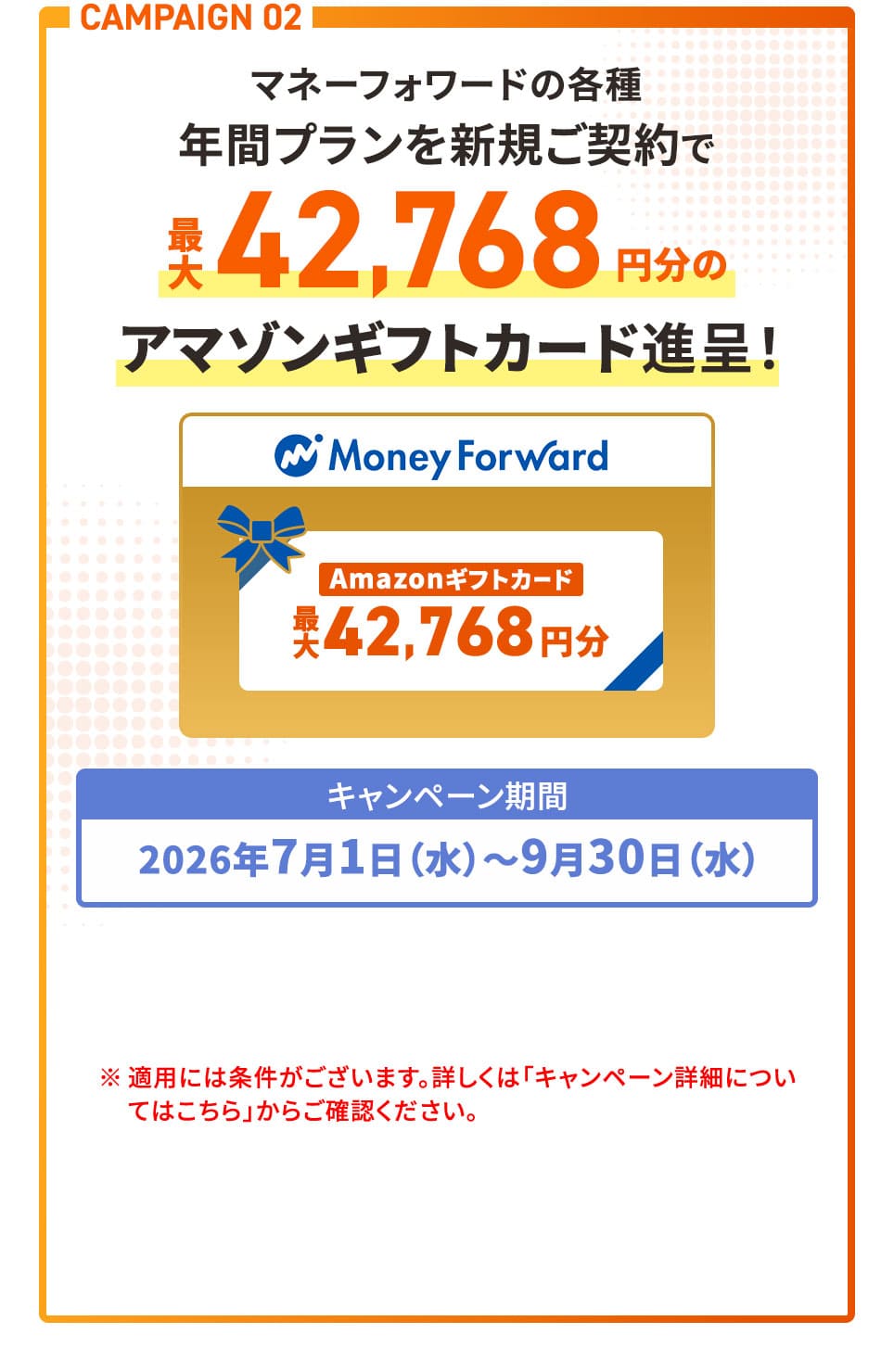 CAMPAIGN 02 マネーフォワードの各種年間プランを新規ご契約で最大42,768円分のアマゾンギフトカード進呈！ キャンペーン期間2026年7月1日(水)〜9月30日(水) ※適用には条件がございます。詳しくは「キャンペーン詳細についてはこちら」からご確認ください。