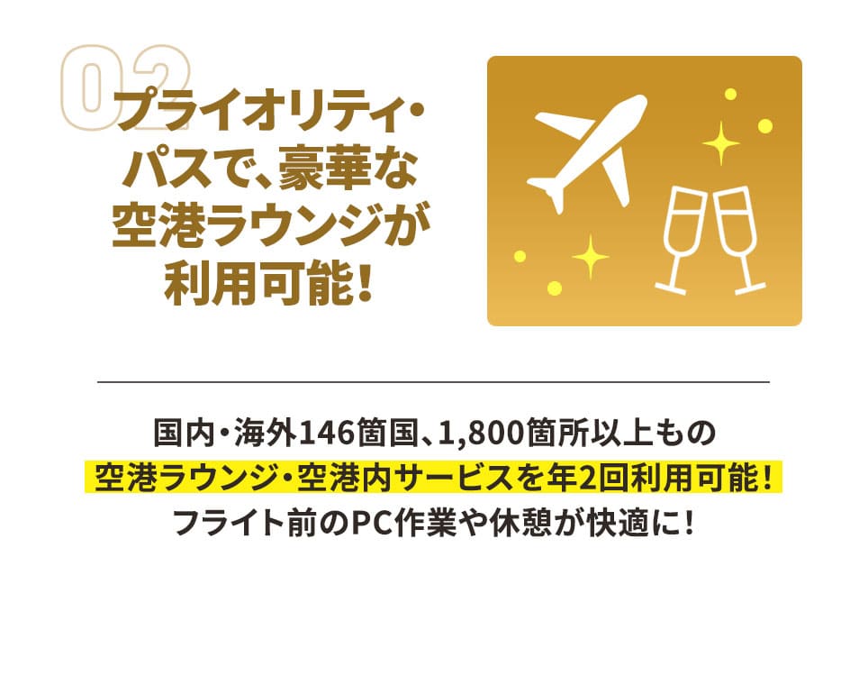 プライオリティ・パスで、豪華な空港ラウンジが利用可能！ 国内・海外146箇国、1,800箇所以上もの空港ラウンジ・空港内サービスを年2回利用可能！ フライト前のPC作業や休憩が快適に！