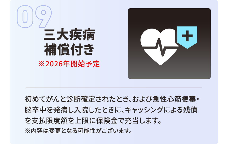 三大疾病補償付き ※2026年開始予定 初めてがんと診断確定されたとき、および急性心筋梗塞・脳卒中を発病し入院したときに、キャッシングによる残債を支払限度額を上限に保険金で充当します。 ※内容は変更となる可能性がございます。
