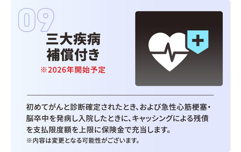 三大疾病補償付き ※2026年開始予定 初めてがんと診断確定されたとき、および急性心筋梗塞・脳卒中を発病し入院したときに、キャッシングによる残債を支払限度額を上限に保険金で充当します。 ※内容は変更となる可能性がございます。