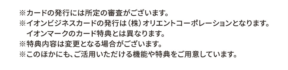 ※カードの発行には所定の審査がございます。 ※イオンビジネスカードの発行は（株）オリエントコーポレーションとなります。 イオンマークのカード特典とは異なります。 ※特典内容は変更となる場合がございます。 ※このほかにも、ご活用いただける機能や特典をご用意しています。
