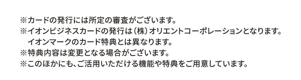 ※カードの発行には所定の審査がございます。 ※イオンビジネスカードの発行は（株）オリエントコーポレーションとなります。 イオンマークのカード特典とは異なります。 ※特典内容は変更となる場合がございます。 ※このほかにも、ご活用いただける機能や特典をご用意しています。