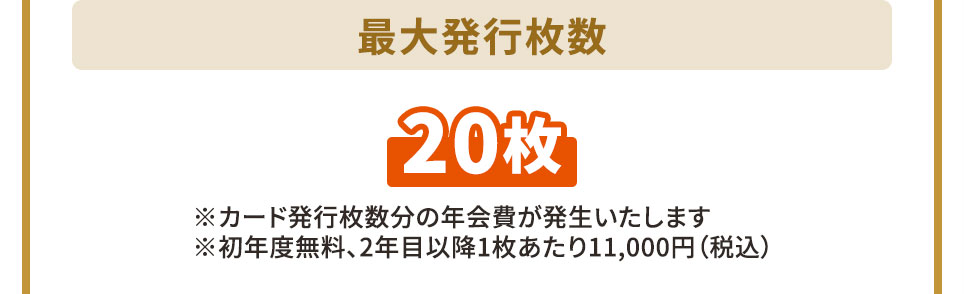 メンバーカード最大発行枚数 20枚 ※カード発行枚数分の年会費が発生いたします ※初年度無料、2年目以降1枚あたり11,000円（税込）