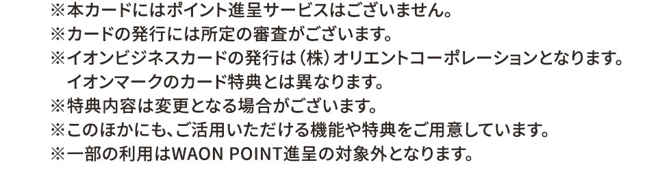 ※本カードにはポイント付与サービスはございません。 ※カードの発行には所定の審査がございます。 ※イオンビジネスカードの発行は（株）オリエントコーポレーションとなります。イオンマークのカード特典とは異なります。 ※特典内容は変更となる場合がございます。 ※このほかにも、ご活用いただける機能や特典をご用意しています。 ※一部の利用はWAON POINT進呈の対象外となります。