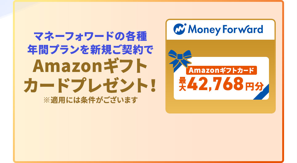 マネーフォワードの各種年間プランを新規ご契約で Amazonギフトカードプレゼント！ 最大42,768円分。 ※適用には条件がございます。