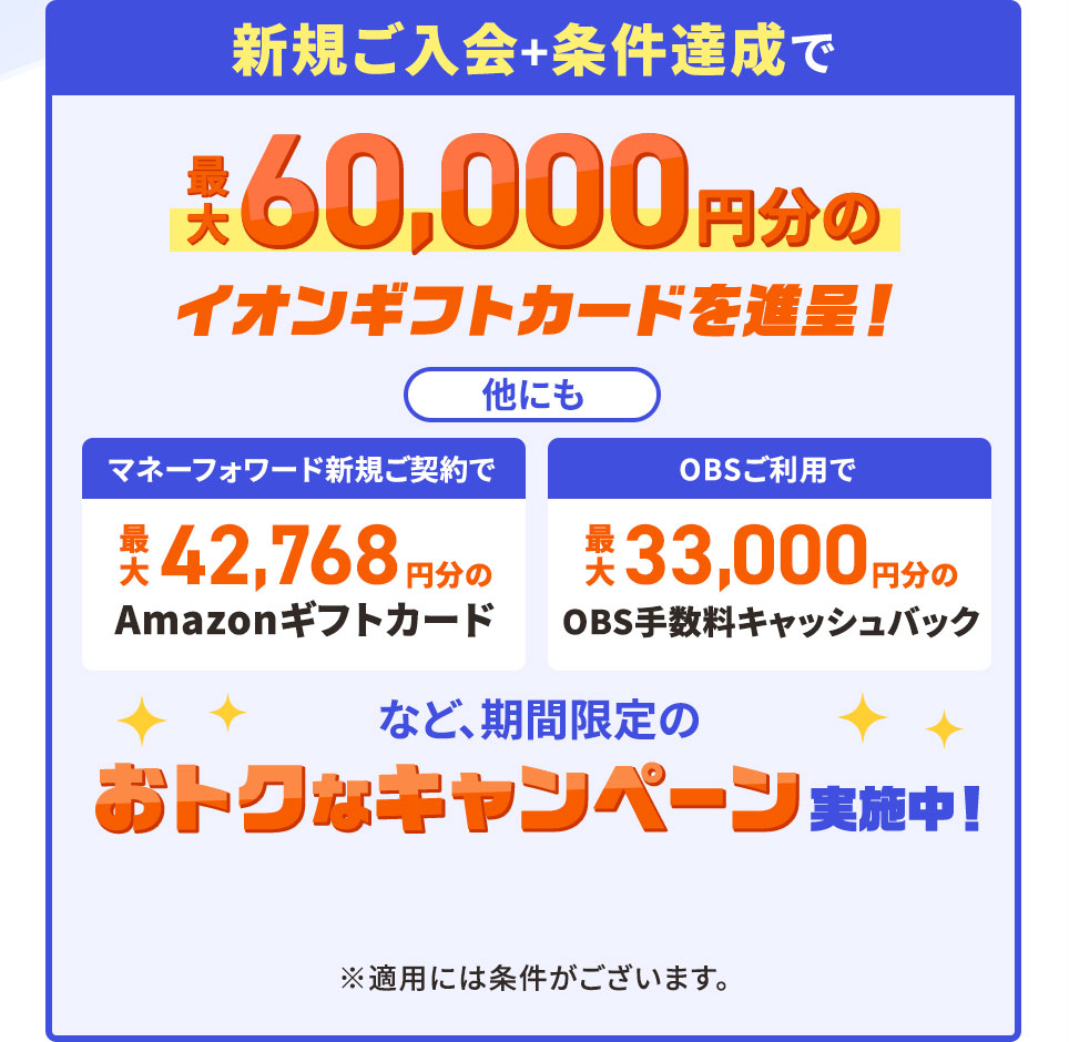 新規ご入会＋条件達成で最大60,000円分のイオンギフトカードを進呈！ 他にもマネーフォワード新規ご契約で最大42,768円分のAmazonギフトカード、OBSご利用で最大33,000円分のOBS手数料キャッシュバックなど、期間限定のおトクなキャンペーン実施中！ ※適用には条件がございます。