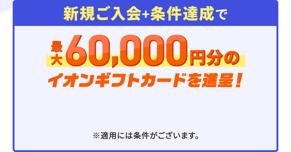新規ご入会＋条件達成で最大60,000円分のイオンギフトカードを進呈！ ※適用には条件がございます。