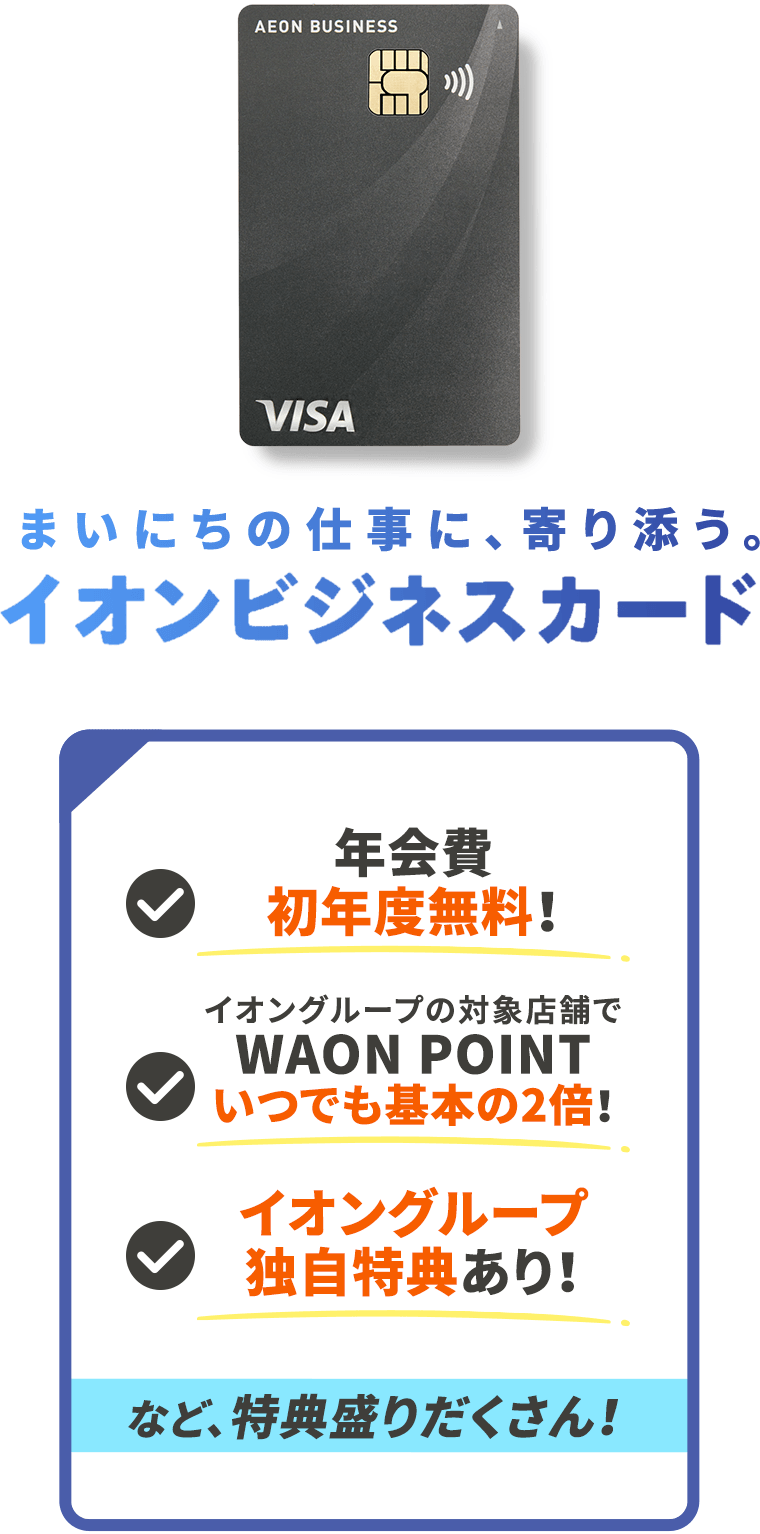 個人事業主・法人代表さま 年会費初年度無料！ イオングループ対象店舗でWAON POINTいつでも基本の2倍！ イオングループ独自特典あり！など、特典盛りだくさん！