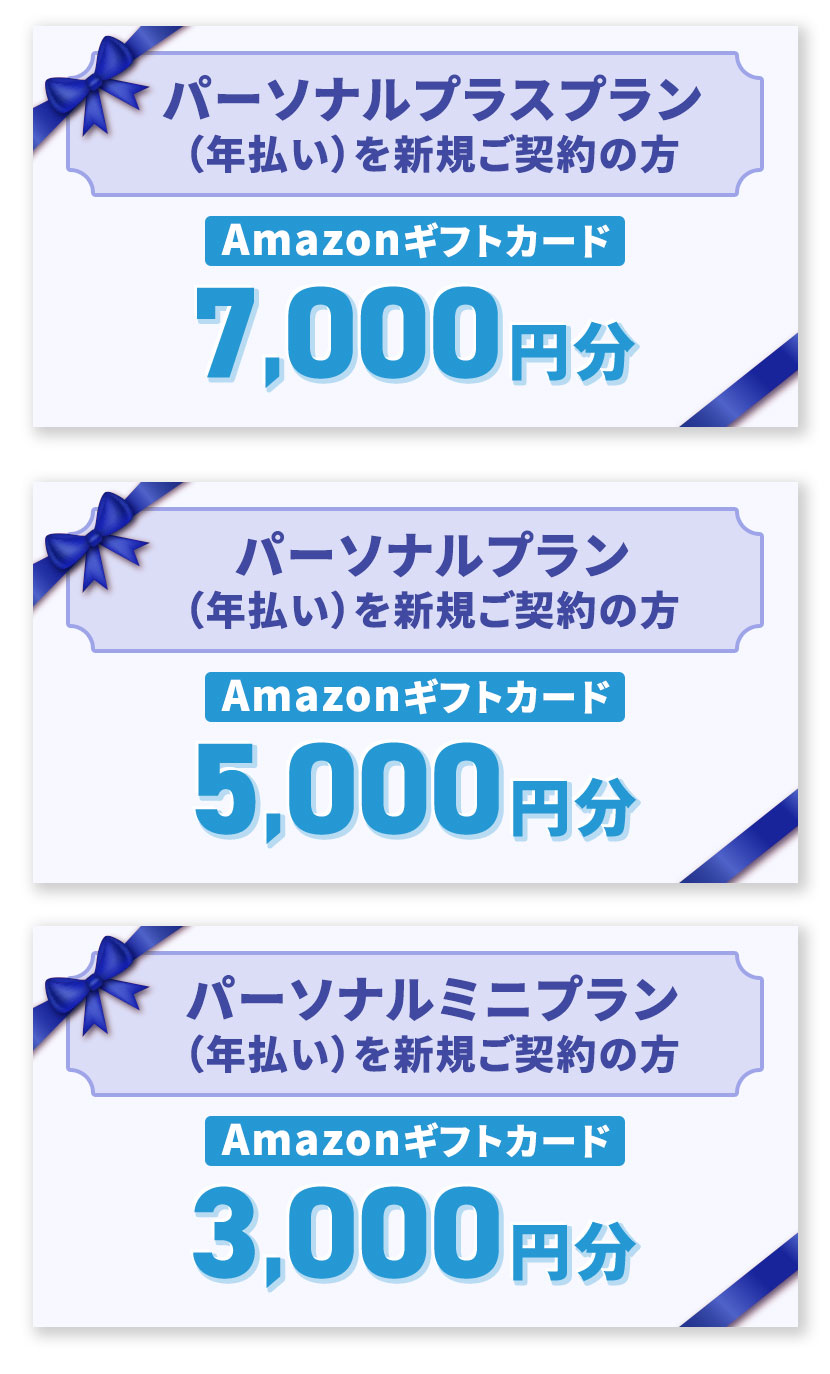 パーソナルプラスプラン（年払い）を新規ご契約の方 Amazonギフトカード 7,000円分。 パーソナルプラン（年払い）を新規ご契約の方 Amazonギフトカード 5,000円分。 パーソナルミニプラン（年払い）を新規ご契約の方 Amazonギフトカード 3,000円分。