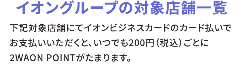 イオングループの対象店舗一覧 下記対象店舗にてイオンビジネスカードのカード払いでお支払いいただくと、いつでも200円（税込）ごとに2WAON POINTがたまります。