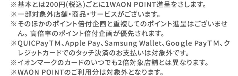 ※基本とは200円（税込）ごとに1WAON POINT進呈をさします。 ※一部対象外店舗・商品・サービスがございます。 ※そのほかのポイント倍付企画と重複してのポイント進呈はございません。高倍率のポイント付企画が優先されます。 ※QUICPayTM、Apple Pay、Samsung Wallet、Google PayTM、クレジットカードでのタッチ決済のお支払いは対象外です。 ※イオンマークのカードのいつでも2倍対象店舗とは異なります。 ※WAON POINTのご利用分は対象外となります。