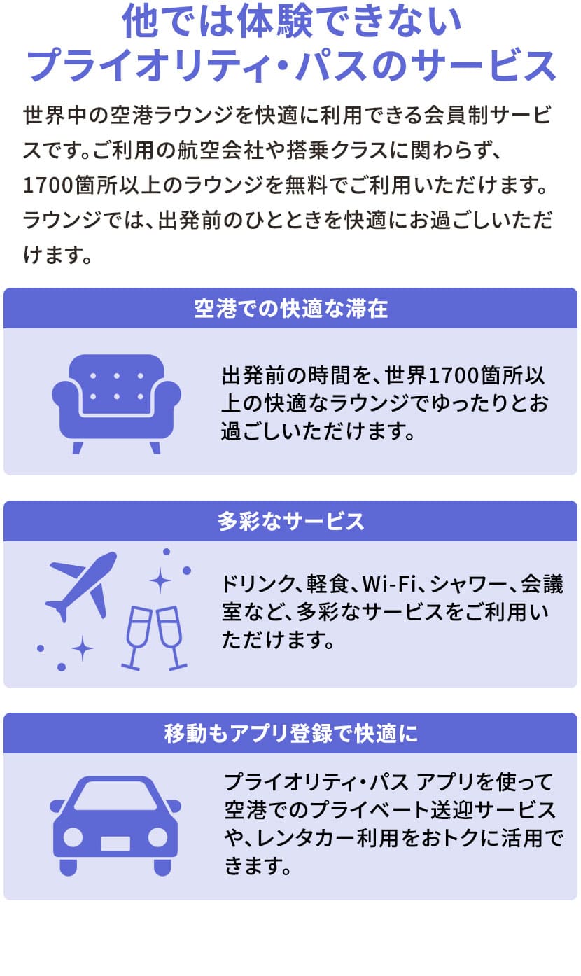 他では体験できないプライオリティ・パスのサービス 世界中の空港ラウンジを快適に利用できる会員制サービスです。ご利用の航空会社や搭乗クラスに関わらず、1700箇所以上のラウンジを無料でご利用いただけます。ラウンジでは、出発前のひとときを快適にお過ごしいただけます。 空港での快適な滞在 出発前の時間を、世界1700箇所以上の快適なラウンジでゆったりとお過ごしいただけます。 多彩なサービス ドリンク、軽食、Wi-Fi、シャワー、会議室など、多彩なサービスをご利用いただけます。 移動もアプリ登録で快適に プライオリティ・パス アプリを使って空港でのプライベート送迎サービスや、レンタカー利用をおトクに活用できます。