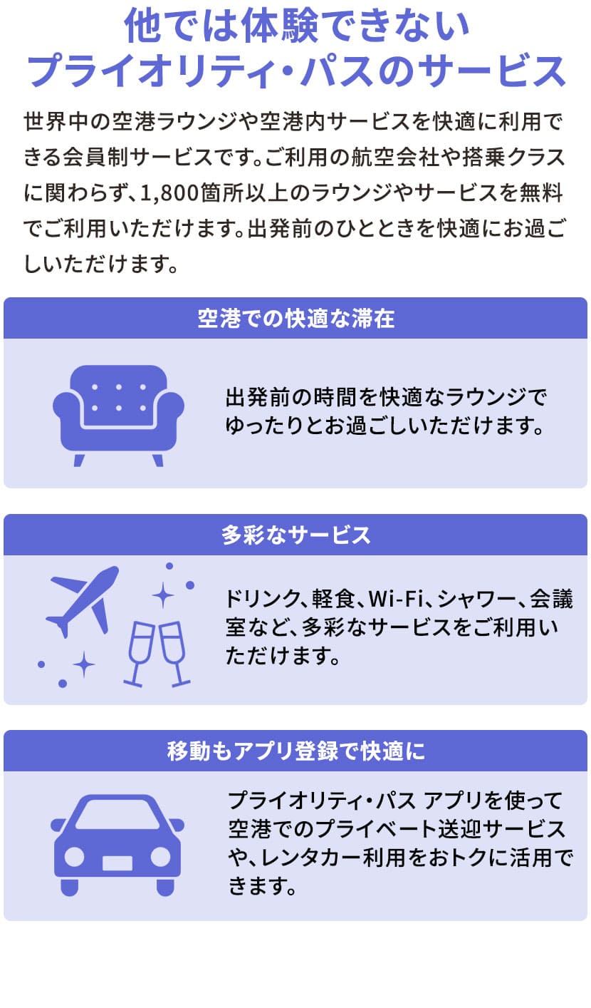 他では体験できないプライオリティ・パスのサービス 世界中の空港ラウンジを快適に利用できる会員制サービスです。ご利用の航空会社や搭乗クラスに関わらず、1800箇所以上のラウンジを無料でご利用いただけます。ラウンジでは、出発前のひとときを快適にお過ごしいただけます。 空港での快適な滞在 出発前の時間を、快適なラウンジでゆったりとお過ごしいただけます。 多彩なサービス ドリンク、軽食、Wi-Fi、シャワー、会議室など、多彩なサービスをご利用いただけます。 移動もアプリ登録で快適に プライオリティ・パス アプリを使って空港でのプライベート送迎サービスや、レンタカー利用をおトクに活用できます。