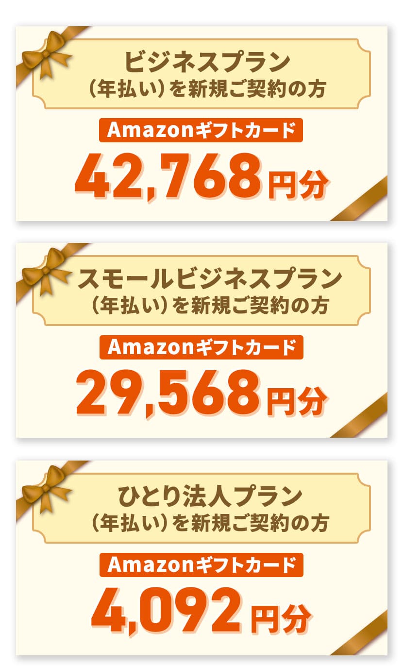 ビジネスプラン(年払い)を新規ご契約の方 Amazonギフトカード 42,768円分 スモールビジネスプラン(年払い)を新規ご契約の方 Amazonギフトカード 29,568円分 ひとり法人プラン(年払い)を新規ご契約の方 Amazonギフトカード 4,092円分
