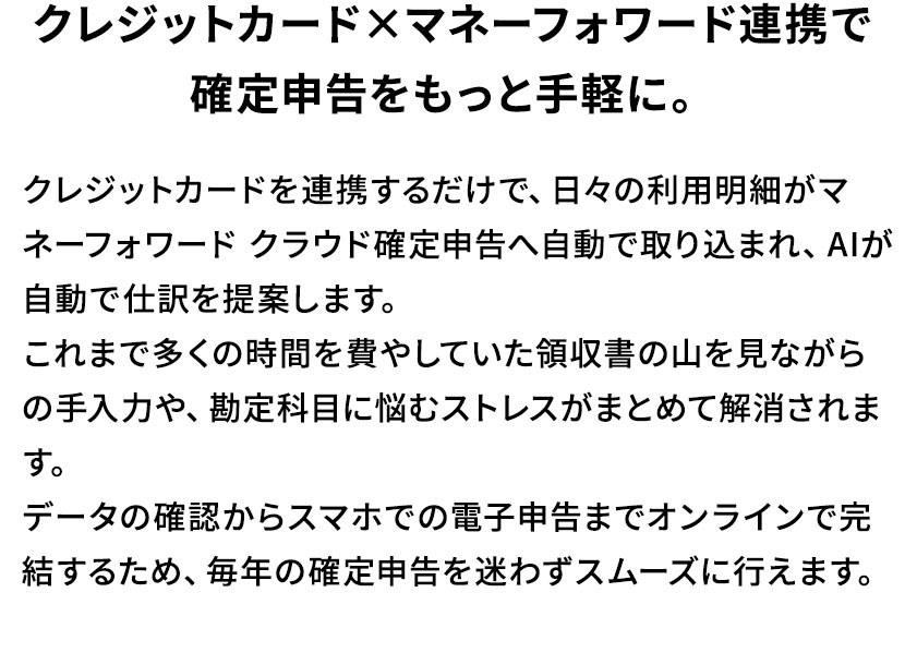 クレジットカード×マネーフォワード連携で確定申告をもっと手軽に。クレジットカードを連携するだけで、日々の利用明細がマネーフォワード クラウド確定申告へ自動で取り込まれ、AIが自動で仕訳を提案します。これまで多くの時間を費やしていた領収書の山を見ながらの手入力や、勘定科目に悩むストレスがまとめて解消されます。データの確認からスマホでの電子申告までオンラインで完結するため、毎年の確定申告を迷わずスムーズに行えます。