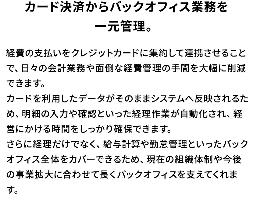 カード決済からバックオフィス業務を一元管理。経費の支払いをクレジットカードに集約して連携させることで、日々の会計業務や面倒な経費管理の手間を大幅に削減できます。カードを利用したデータがそのままシステムへ反映されるため、明細の入力や確認といった経理作業が自動化され、経営にかける時間をしっかり確保できます。さらに経理だけでなく、給与計算や勤怠管理といったバックオフィス全体をカバーできるため、現在の組織体制や今後の事業拡大に合わせて長くバックオフィスを支えてくれます。