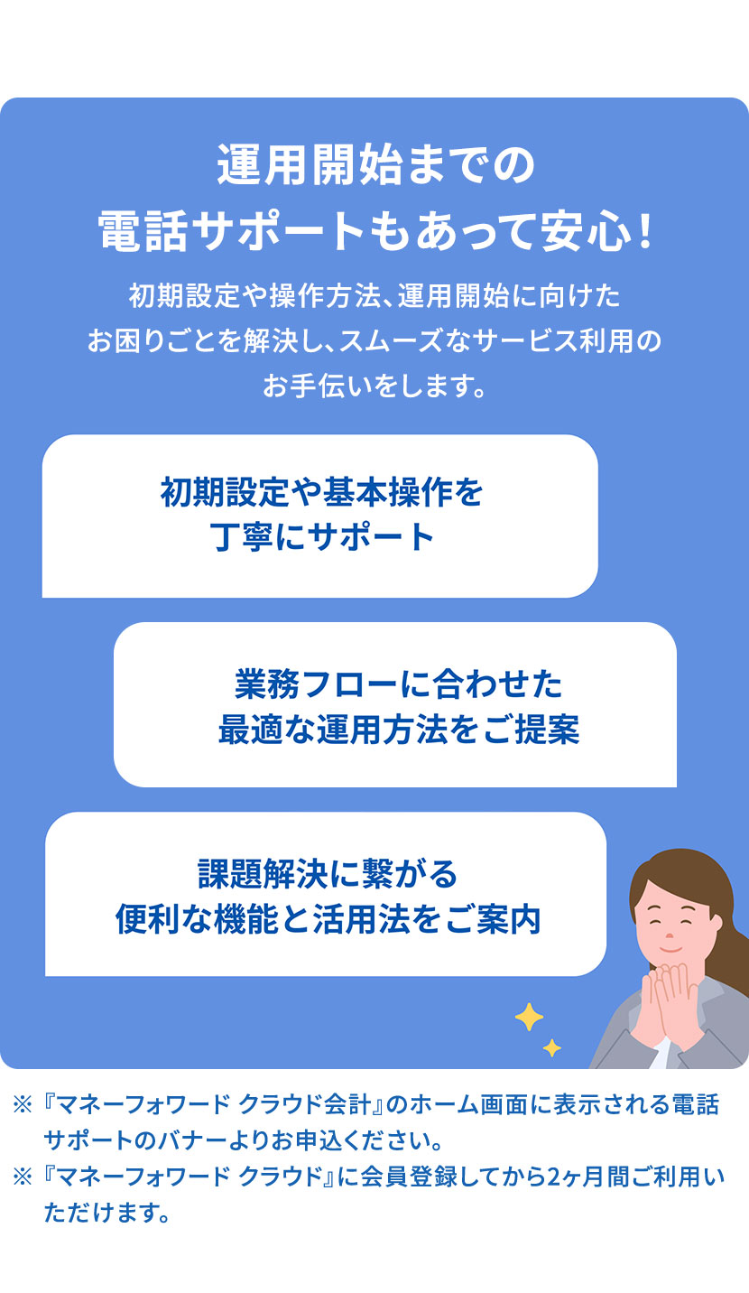 運用開始までの電話サポートもあって安心！ 初期設定や操作方法、運用開始に向けたお困りごとを解決し、スムーズなサービス利用のお手伝いをします。 初期設定や基本操作を丁寧にサポート 業務フローに合わせた最適な運用方法をご提案 課題解決に繋がる便利な機能と活用法をご案内 ※『マネーフォワード クラウド会計』のホーム画面に表示される電話サポートのバナーよりお申込ください。 ※『マネーフォワード クラウド』に会員登録してから2ヶ月間ご利用いただけます。