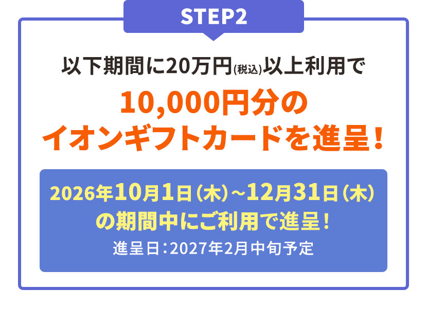 STEP2 以下期間に20万円(税込)以上利用で10,000円分のイオンギフトカードを進呈！ 2026年10月1日(木)〜12月31日(木)の期間中にご利用で進呈！ 進呈日：2027年2月中旬予定
