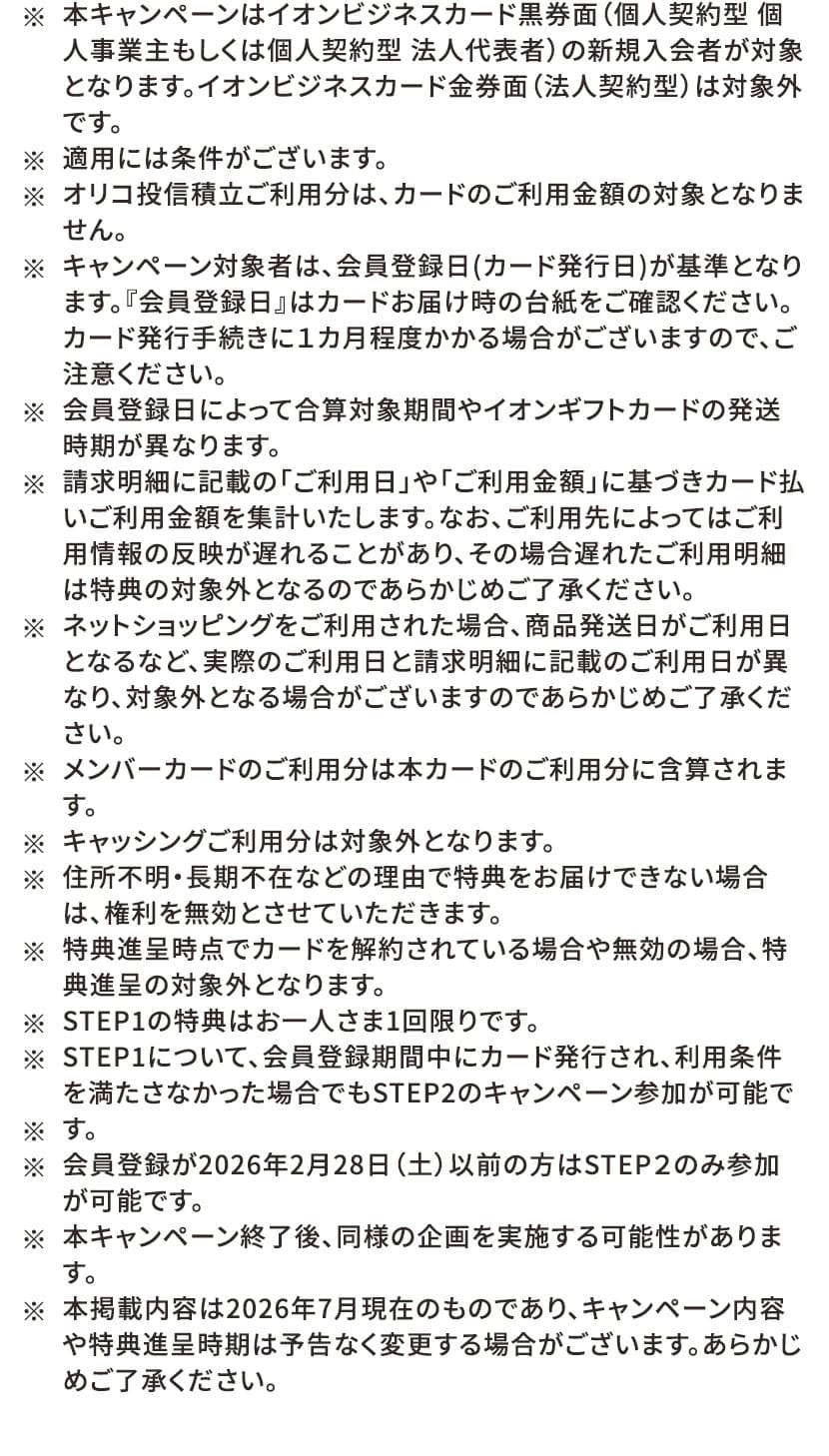 ※本キャンペーンはイオンビジネスカード黒券面(個人契約型 個人事業主もしくは個人契約型 法人代表者)の新規入会者が対象となります。イオンビジネスカード金券面(法人契約型)は対象外です。 ※適用には条件がございます。 ※オリコ投信積立ご利用分は、カードのご利用金額の対象となりません。 ※キャンペーン対象者は、会員登録日(カード発行日)が基準となります。『会員登録日』はカードお届け時の台紙をご確認ください。カード発行手続きに1カ月程度かかる場合がございますので、ご注意ください。 ※会員登録日によって合算対象期間やイオンギフトカードの発送時期が異なります。 ※請求明細に記載の「ご利用日」や「ご利用金額」に基づきカード払いご利用金額を集計いたします。なお、ご利用先によってはご利用情報の反映が遅れることがあり、その場合遅れたご利用明細は特典の対象外となるのであらかじめご了承ください。 ※ネットショッピングをご利用された場合、商品発送日がご利用日となるなど、実際のご利用日と請求明細に記載のご利用日が異なり、対象外となる場合がございますのであらかじめご了承ください。 ※メンバーカードのご利用分は本カードのご利用分に合算されます。 ※キャッシングご利用分は対象外となります。 ※住所不明・長期不在などの理由で特典をお届けできない場合は、権利を無効とさせていただきます。 ※特典進呈時点でカードを解約されている場合や無効の場合、特典進呈の対象外となります。 ※STEP1の特典はお一人さま1回限りです。 ※STEP1について、会員登録期間中にカード発行され、利用条件を満たさなかった場合でもSTEP2のキャンペーン参加が可能です。 ※会員登録が2026年2月28日(土)以前の方はSTEP2のみ参加が可能です。 ※本キャンペーン終了後、同様の企画を実施する可能性があります。 ※本掲載内容は2026年7月現在のものであり、キャンペーン内容や特典進呈時期は予告なく変更する場合がございます。あらかじめご了承ください。