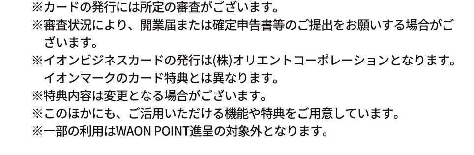 ※カードの発行には所定の審査がございます。 ※審査状況により、開業届または確定申告書等のご提出をお願いする場合がございます。 ※イオンビジネスカードの発行は（株）オリエントコーポレーションとなります。イオンマークのカード特典とは異なります。 ※特典内容は変更となる場合がございます。 ※このほかにも、ご活用いただける機能や特典をご用意しています。 ※一部の利用はWAON POINT進呈の対象外となります。