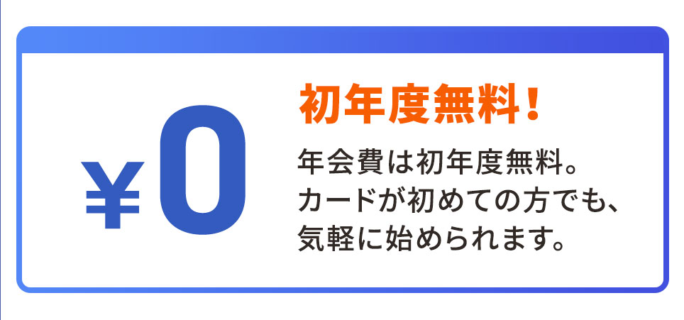初年度無料！ 年会費は初年度無料。 カードが初めての方でも、気軽に始められます。